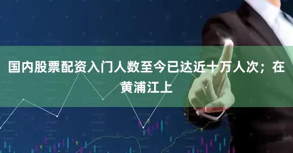 国内股票配资入门人数至今已达近十万人次；在黄浦江上