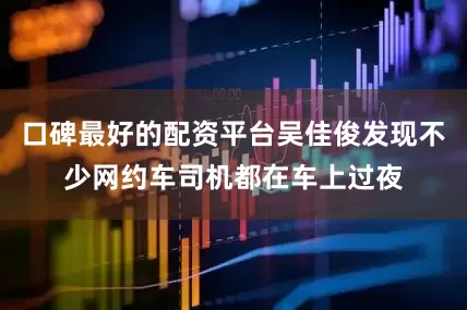 口碑最好的配资平台吴佳俊发现不少网约车司机都在车上过夜