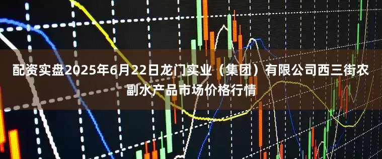 配资实盘2025年6月22日龙门实业（集团）有限公司西三街农副水产品市场价格行情