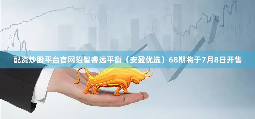 配资炒股平台官网招智睿远平衡（安盈优选）68期将于7月8日开售