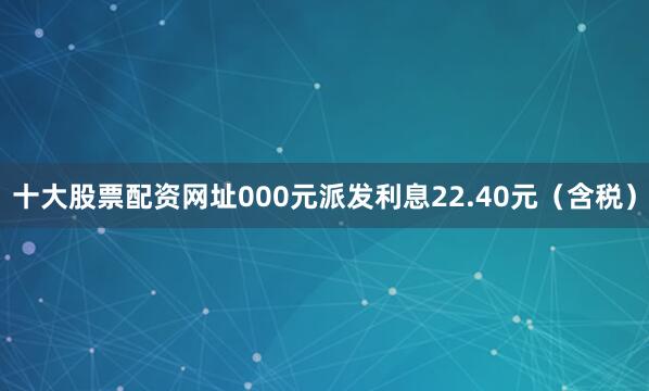 十大股票配资网址000元派发利息22.40元（含税）